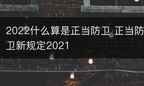 2022什么算是正当防卫 正当防卫新规定2021