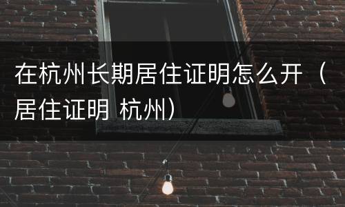在杭州长期居住证明怎么开（居住证明 杭州）