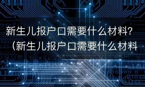 新生儿报户口需要什么材料？（新生儿报户口需要什么材料 北京）