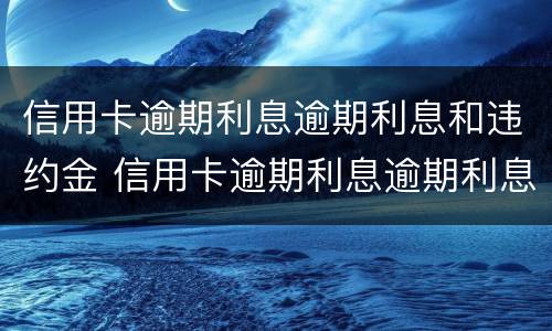 信用卡逾期利息逾期利息和违约金 信用卡逾期利息逾期利息和违约金一样吗