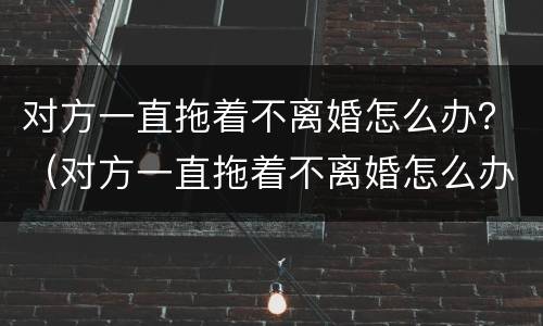 对方一直拖着不离婚怎么办？（对方一直拖着不离婚怎么办呀）