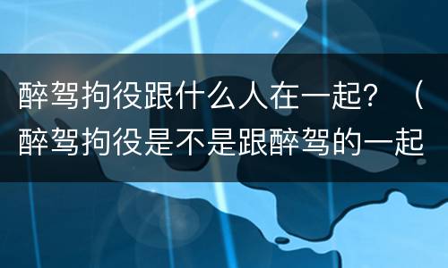 醉驾拘役跟什么人在一起？（醉驾拘役是不是跟醉驾的一起）