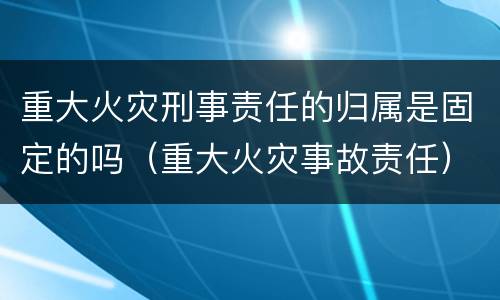 重大火灾刑事责任的归属是固定的吗（重大火灾事故责任）