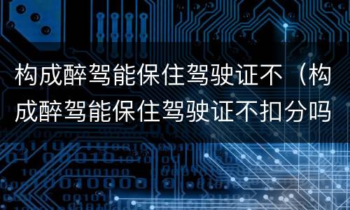 构成醉驾能保住驾驶证不（构成醉驾能保住驾驶证不扣分吗）