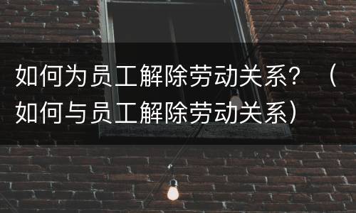如何为员工解除劳动关系？（如何与员工解除劳动关系）