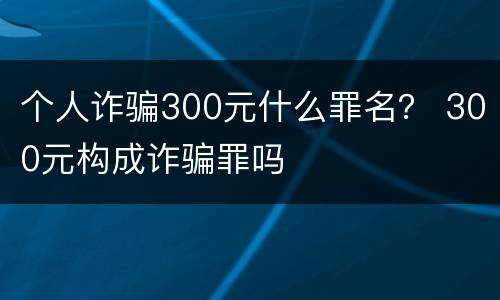 个人诈骗300元什么罪名？ 300元构成诈骗罪吗