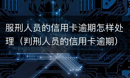 服刑人员的信用卡逾期怎样处理（判刑人员的信用卡逾期）