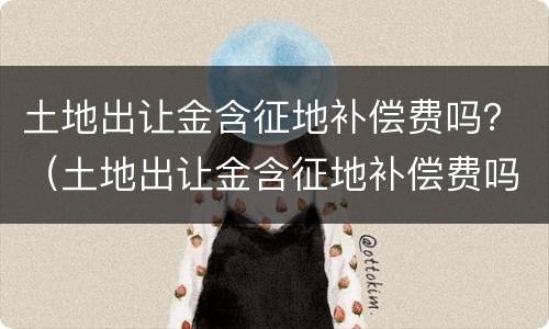 土地出让金含征地补偿费吗？（土地出让金含征地补偿费吗）