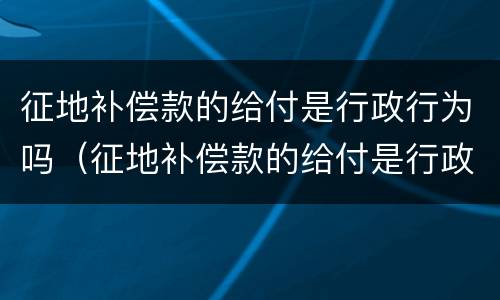 征地补偿款的给付是行政行为吗（征地补偿款的给付是行政行为吗为什么）