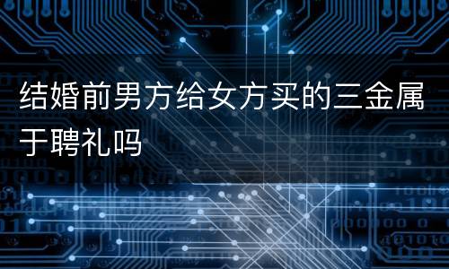 结婚前男方给女方买的三金属于聘礼吗