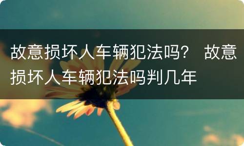 故意损坏人车辆犯法吗？ 故意损坏人车辆犯法吗判几年