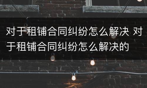 对于租铺合同纠纷怎么解决 对于租铺合同纠纷怎么解决的