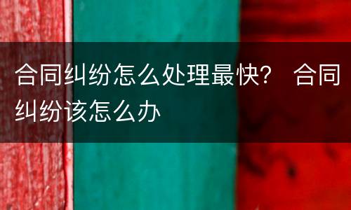合同纠纷怎么处理最快？ 合同纠纷该怎么办