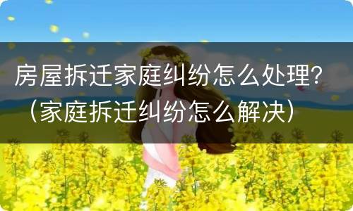 房屋拆迁家庭纠纷怎么处理？（家庭拆迁纠纷怎么解决）