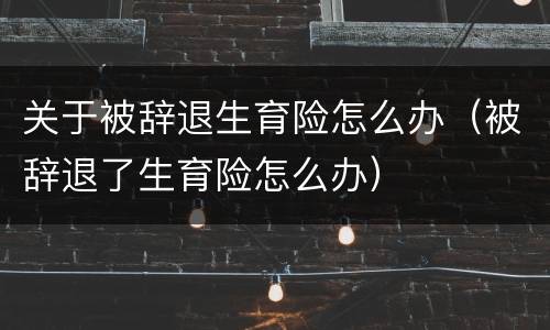 关于被辞退生育险怎么办（被辞退了生育险怎么办）
