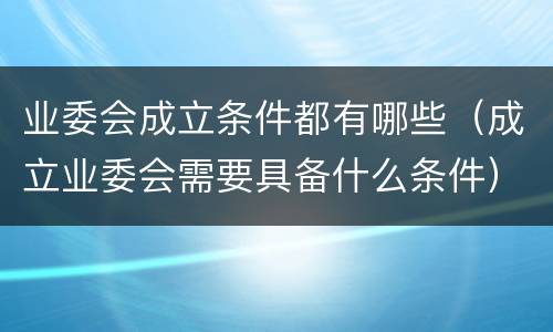 业委会成立条件都有哪些（成立业委会需要具备什么条件）