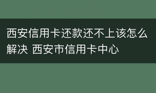 西安信用卡还款还不上该怎么解决 西安市信用卡中心