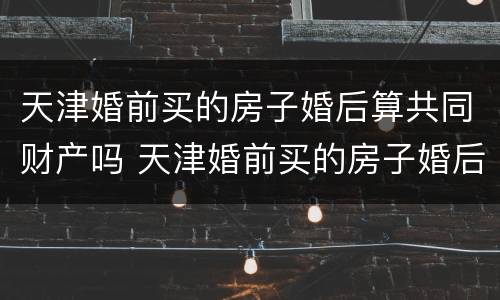 天津婚前买的房子婚后算共同财产吗 天津婚前买的房子婚后算共同财产吗怎么算