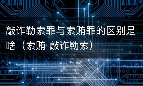 敲诈勒索罪与索贿罪的区别是啥（索贿 敲诈勒索）