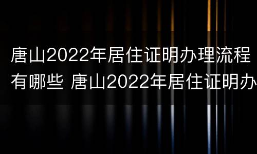唐山2022年居住证明办理流程有哪些 唐山2022年居住证明办理流程有哪些规定