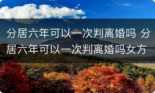 分居六年可以一次判离婚吗 分居六年可以一次判离婚吗女方