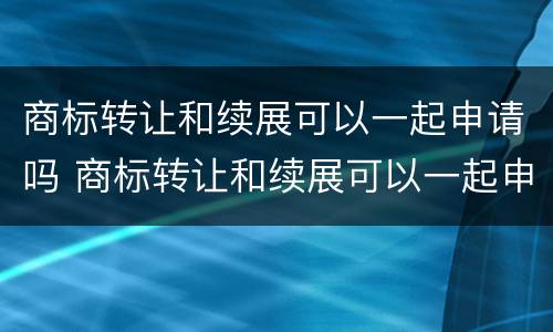 商标转让和续展可以一起申请吗 商标转让和续展可以一起申请吗多少钱