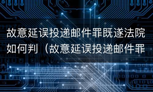 故意延误投递邮件罪既遂法院如何判（故意延误投递邮件罪既遂法院如何判）
