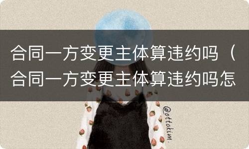 合同一方变更主体算违约吗（合同一方变更主体算违约吗怎么处理）