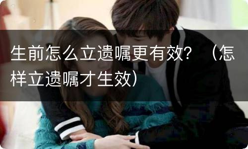 生前怎么立遗嘱更有效？（怎样立遗嘱才生效）