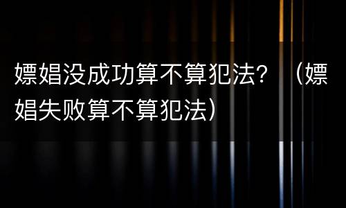 嫖娼没成功算不算犯法？（嫖娼失败算不算犯法）