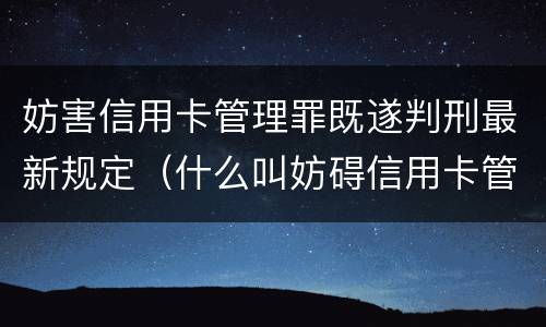 妨害信用卡管理罪既遂判刑最新规定（什么叫妨碍信用卡管理罪）