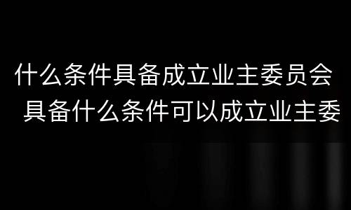 什么条件具备成立业主委员会 具备什么条件可以成立业主委员会