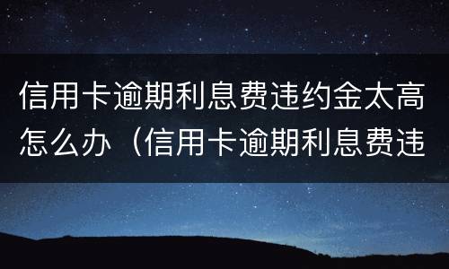 信用卡逾期利息费违约金太高怎么办（信用卡逾期利息费违约金太高怎么办）