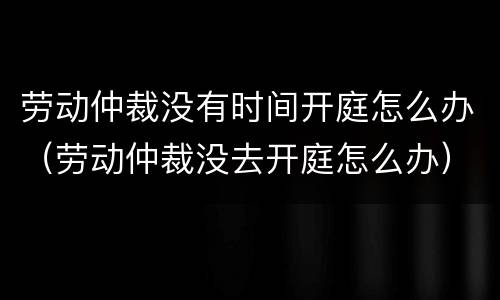 劳动仲裁没有时间开庭怎么办（劳动仲裁没去开庭怎么办）