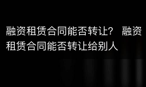 融资租赁合同能否转让？ 融资租赁合同能否转让给别人