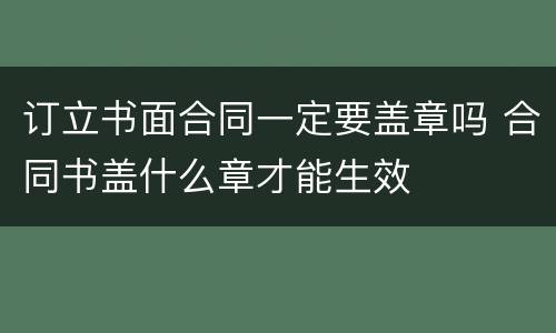 订立书面合同一定要盖章吗 合同书盖什么章才能生效