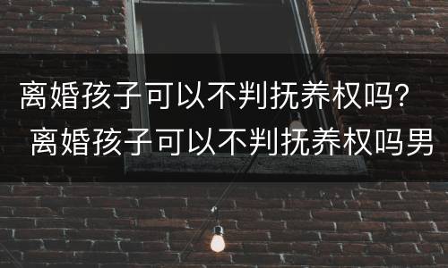 离婚孩子可以不判抚养权吗？ 离婚孩子可以不判抚养权吗男方