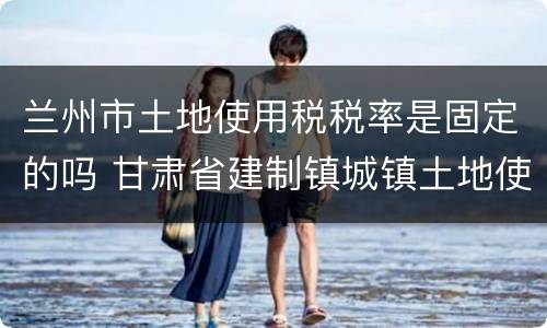 兰州市土地使用税税率是固定的吗 甘肃省建制镇城镇土地使用税