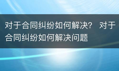 对于合同纠纷如何解决？ 对于合同纠纷如何解决问题