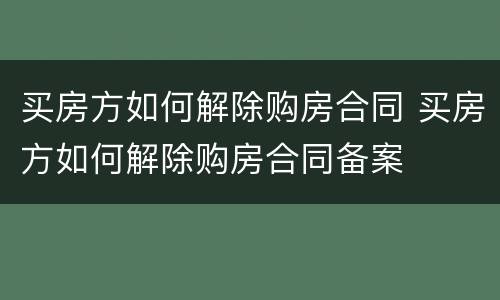 买房方如何解除购房合同 买房方如何解除购房合同备案
