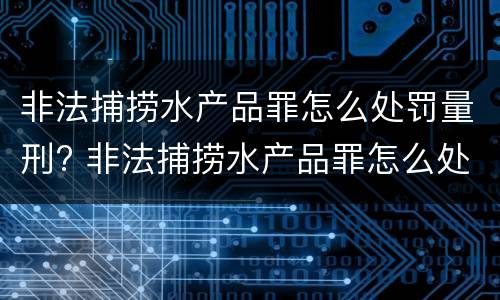 非法捕捞水产品罪怎么处罚量刑? 非法捕捞水产品罪怎么处罚量刑依据