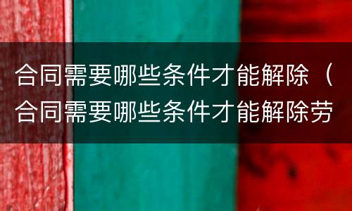 合同需要哪些条件才能解除（合同需要哪些条件才能解除劳动关系）