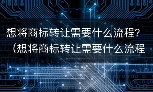 想将商标转让需要什么流程？（想将商标转让需要什么流程和材料）