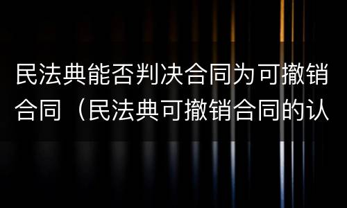 民法典能否判决合同为可撤销合同（民法典可撤销合同的认定及处理）