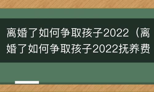 离婚了如何争取孩子2022（离婚了如何争取孩子2022抚养费）