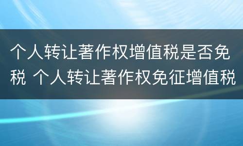 个人转让著作权增值税是否免税 个人转让著作权免征增值税?