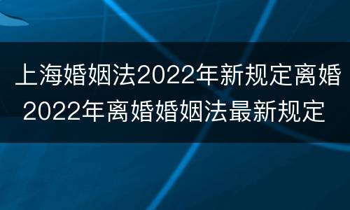 上海婚姻法2022年新规定离婚 2022年离婚婚姻法最新规定