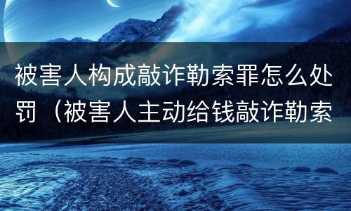 被害人构成敲诈勒索罪怎么处罚（被害人主动给钱敲诈勒索罪）