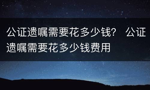 公证遗嘱需要花多少钱？ 公证遗嘱需要花多少钱费用