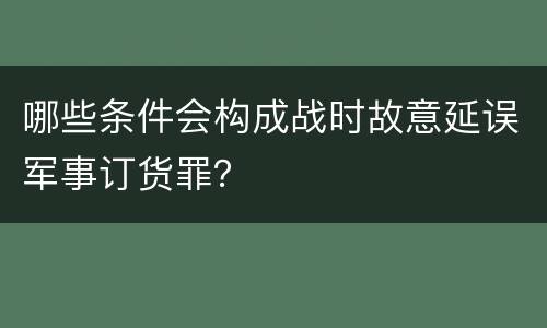 哪些条件会构成战时故意延误军事订货罪？